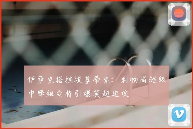 伊萨克搭档埃基蒂克：利物浦超级中锋组合将引爆英超进攻