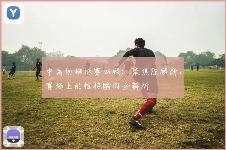 中高协锦标赛回顾：聚焦陈顾新，赛场上的惊艳瞬间全解析