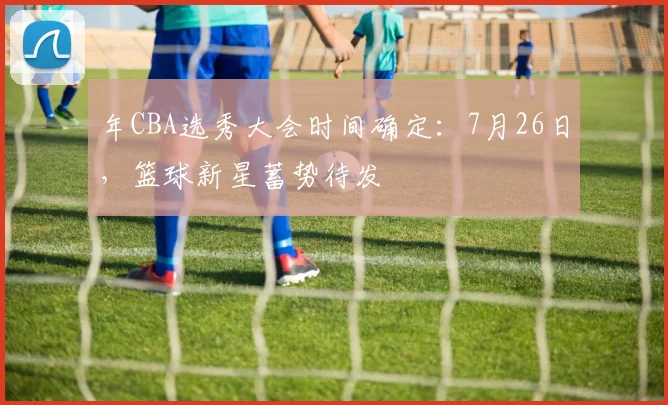 年CBA选秀大会时间确定：7月26日，篮球新星蓄势待发