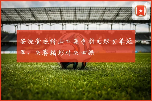 安洗莹逆转山口茜夺羽毛球女单冠军，决赛精彩对决回顾