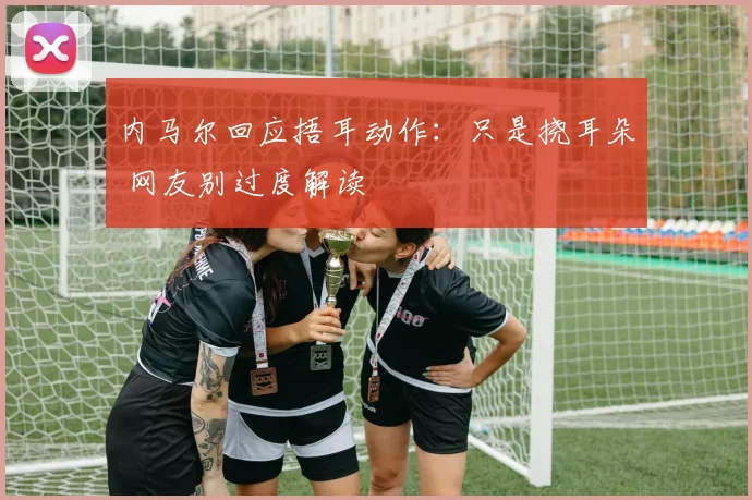 内马尔回应捂耳动作：只是挠耳朵 网友别过度解读