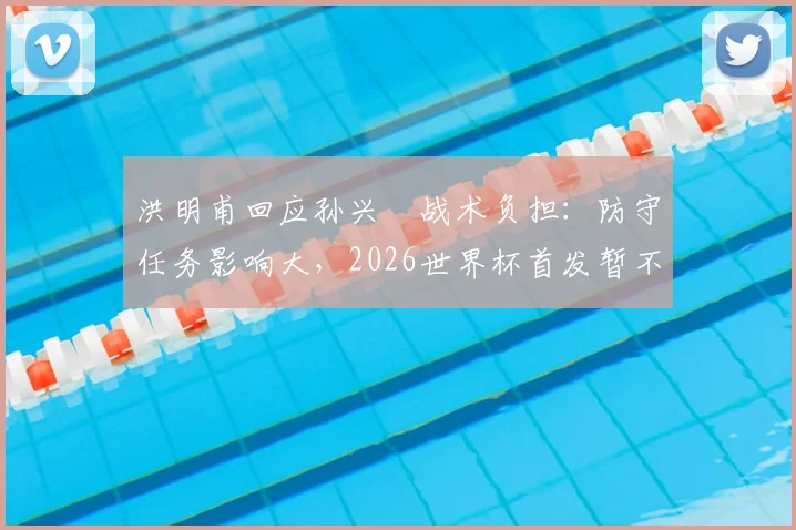 洪明甫回应孙兴慜战术负担：防守任务影响大，2026世界杯首发暂不讨论