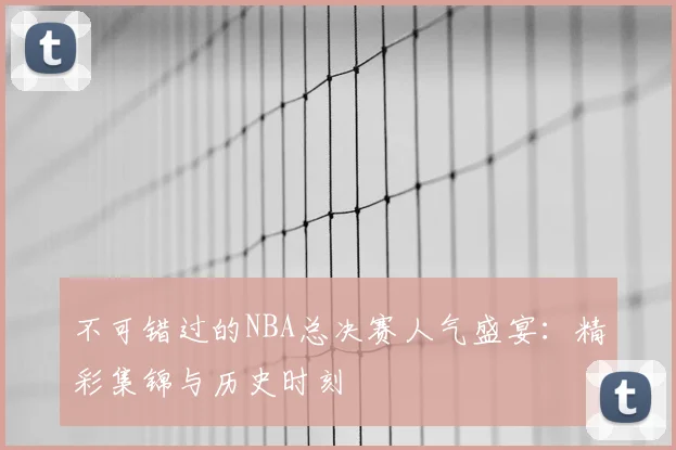 不可错过的NBA总决赛人气盛宴:精彩集锦与历史时刻