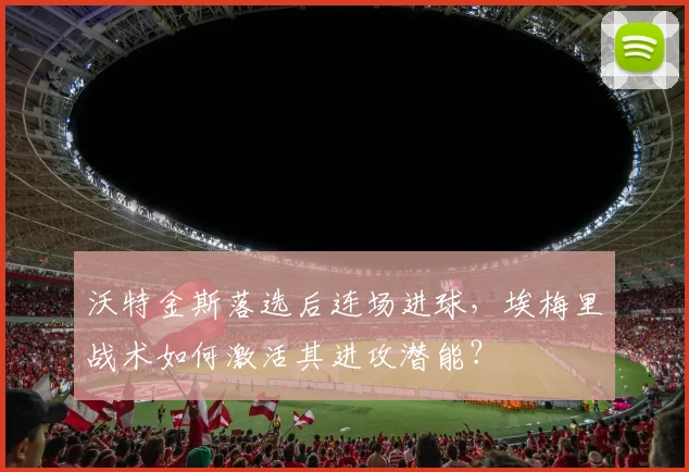 沃特金斯落选后连场进球，埃梅里战术如何激活其进攻潜能？