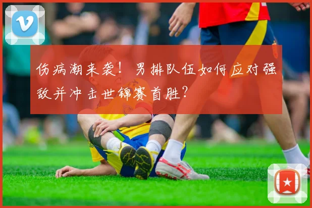 伤病潮来袭！男排队伍如何应对强敌并冲击世锦赛首胜？