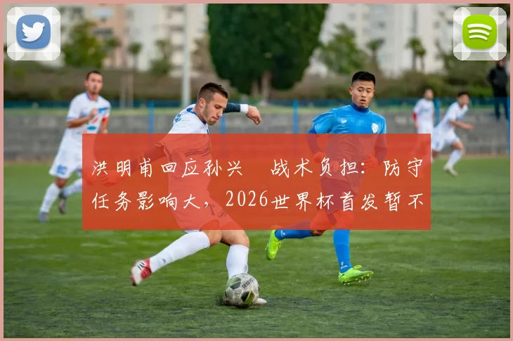 洪明甫回应孙兴慜战术负担：防守任务影响大，2026世界杯首发暂不讨论