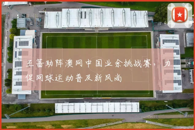 王蔷助阵澳网中国业余挑战赛，力促网球运动普及新风尚