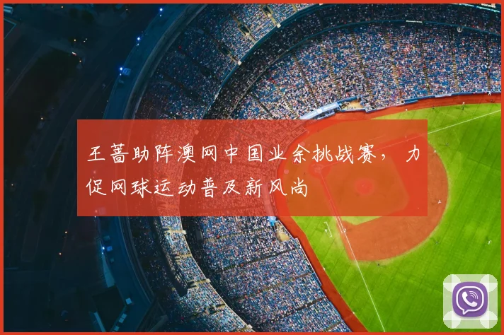 王蔷助阵澳网中国业余挑战赛，力促网球运动普及新风尚