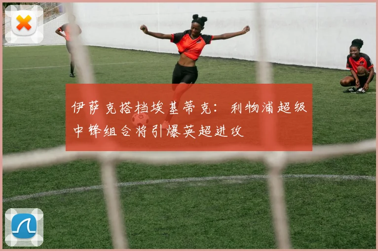 伊萨克搭档埃基蒂克：利物浦超级中锋组合将引爆英超进攻