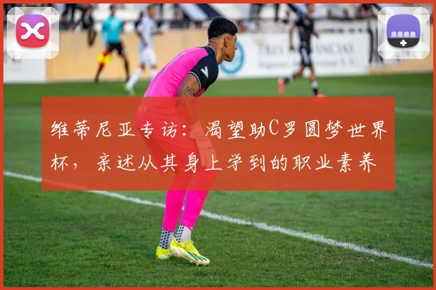 维蒂尼亚专访:渴望助C罗圆梦世界杯,亲述从其身上学到的职业素养与专业态度