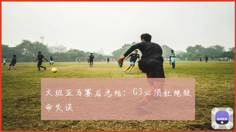 文班亚马赛后总结:G3必须杜绝致命失误