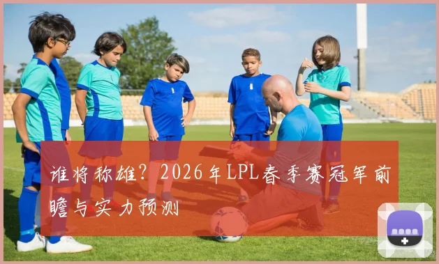 谁将称雄？2026年LPL春季赛冠军前瞻与实力预测